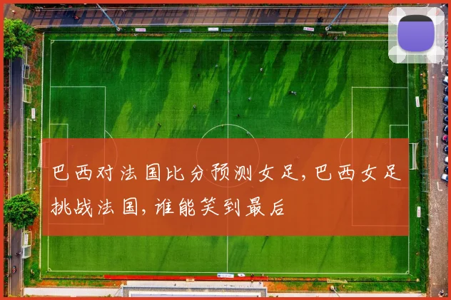巴西对法国比分预测女足,巴西女足挑战法国,谁能笑到最后