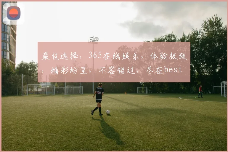 最佳选择，365在线娱乐，体验极致，精彩纷呈，不容错过，尽在best365.cn