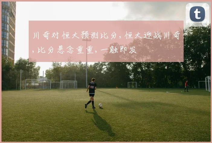 川奇对恒大预测比分,恒大迎战川奇,比分悬念重重,一触即发