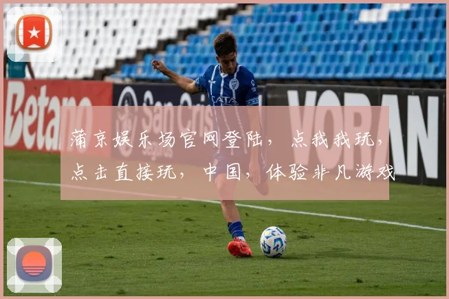 蒲京娱乐场官网登陆，点我我玩，点击直接玩，中国，体验非凡游戏乐趣，尽在指尖。